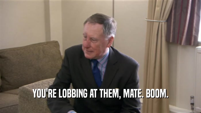 YOU'RE LOBBING AT THEM, MATE. BOOM.  