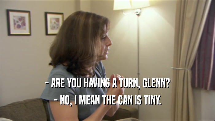 - ARE YOU HAVING A TURN, GLENN? - NO, I MEAN THE CAN IS TINY. 