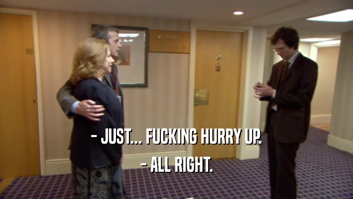 - JUST... FUCKING HURRY UP. - ALL RIGHT. 