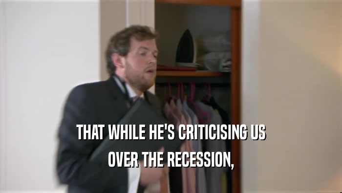 THAT WHILE HE'S CRITICISING US OVER THE RECESSION, 