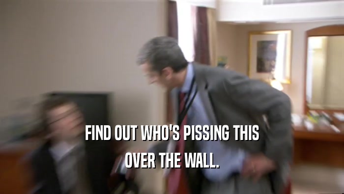 FIND OUT WHO'S PISSING THIS OVER THE WALL. 