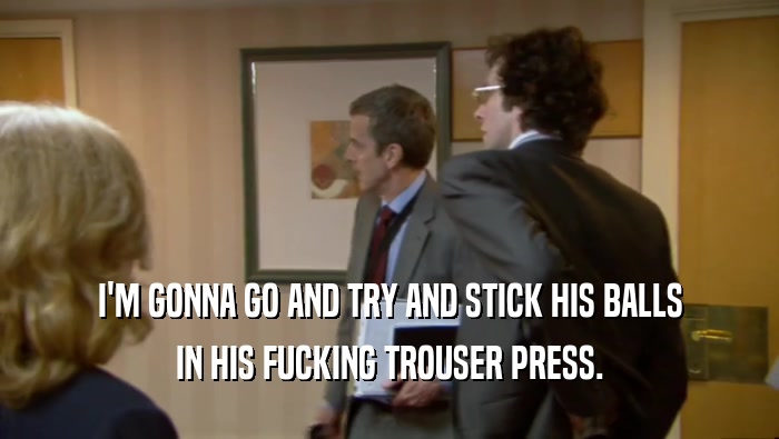 I'M GONNA GO AND TRY AND STICK HIS BALLS IN HIS FUCKING TROUSER PRESS. 