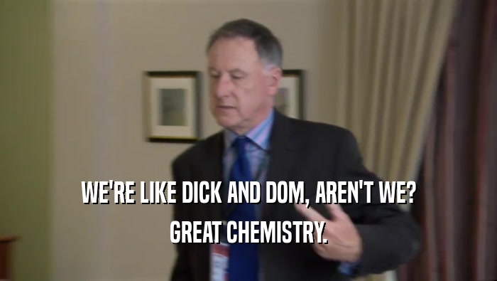 WE'RE LIKE DICK AND DOM, AREN'T WE? GREAT CHEMISTRY. 
