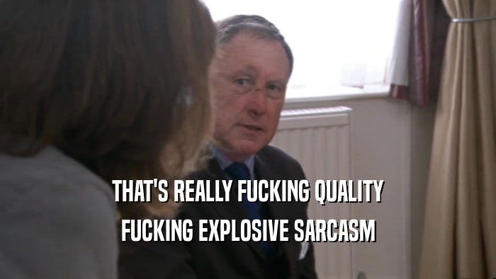 THAT'S REALLY FUCKING QUALITY FUCKING EXPLOSIVE SARCASM 