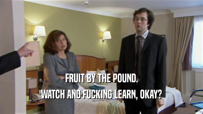 FRUIT BY THE POUND.
 WATCH AND FUCKING LEARN, OKAY?
 