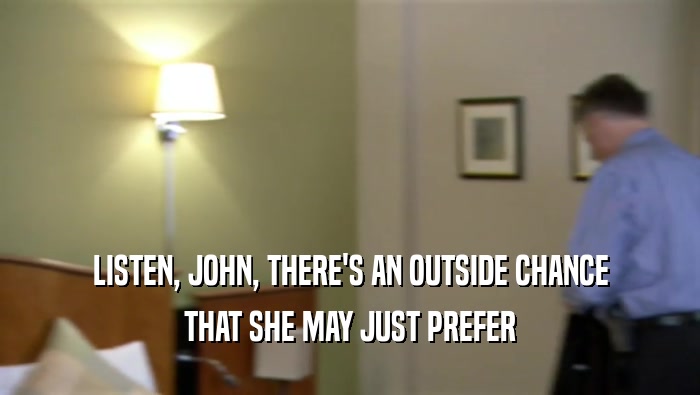 LISTEN, JOHN, THERE'S AN OUTSIDE CHANCE
 THAT SHE MAY JUST PREFER
 