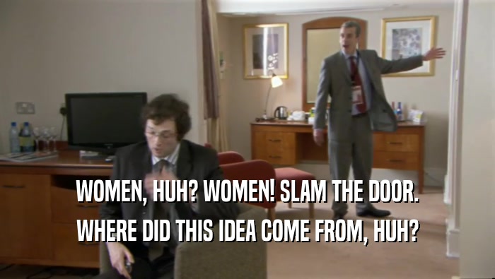 WOMEN, HUH? WOMEN! SLAM THE DOOR. WHERE DID THIS IDEA COME FROM, HUH? 