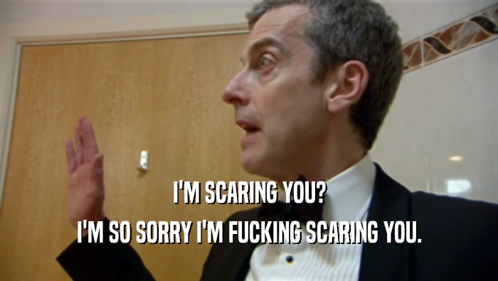 I'M SCARING YOU? I'M SO SORRY I'M FUCKING SCARING YOU. 