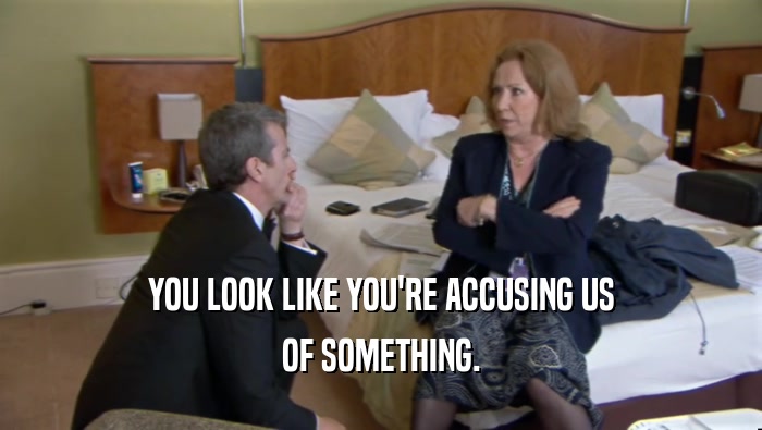 YOU LOOK LIKE YOU'RE ACCUSING US OF SOMETHING. 