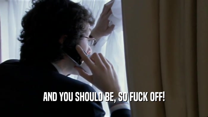 AND YOU SHOULD BE, SO FUCK OFF!  