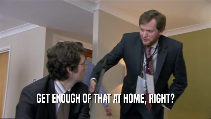 GET ENOUGH OF THAT AT HOME, RIGHT?  