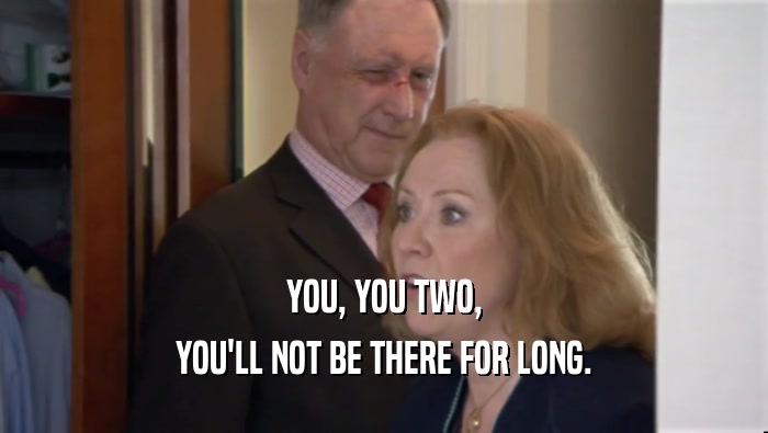 YOU, YOU TWO, YOU'LL NOT BE THERE FOR LONG. 