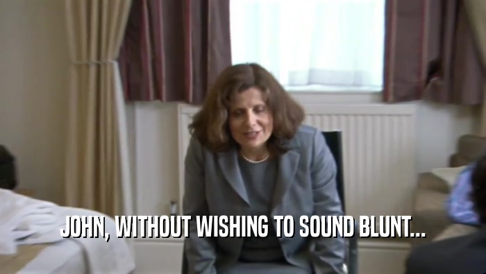 JOHN, WITHOUT WISHING TO SOUND BLUNT...  