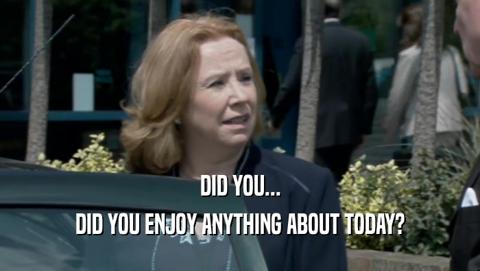DID YOU... DID YOU ENJOY ANYTHING ABOUT TODAY? 