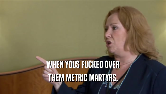 WHEN YOUS FUCKED OVER THEM METRIC MARTYRS. 