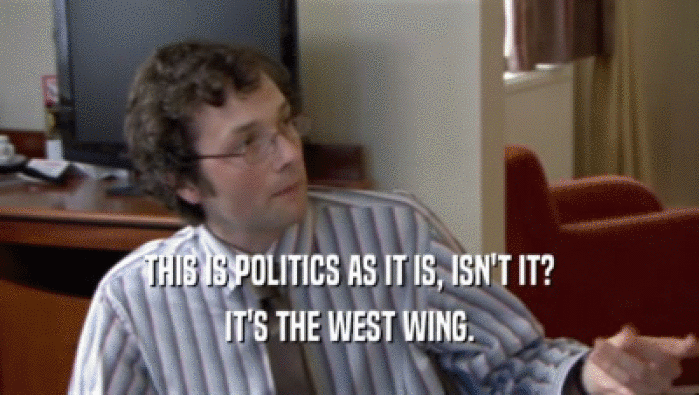 THIS IS POLITICS AS IT IS, ISN'T IT? IT'S THE WEST WING. 