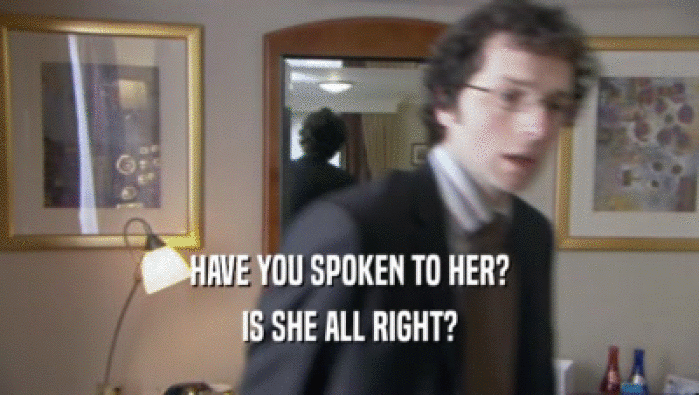 HAVE YOU SPOKEN TO HER? IS SHE ALL RIGHT? 
