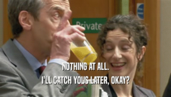 NOTHING AT ALL. I'LL CATCH YOUS LATER, OKAY? 