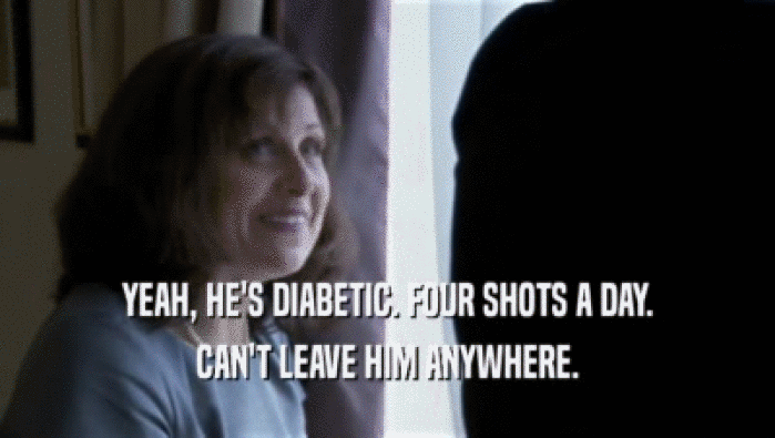 YEAH, HE'S DIABETIC. FOUR SHOTS A DAY. CAN'T LEAVE HIM ANYWHERE. 