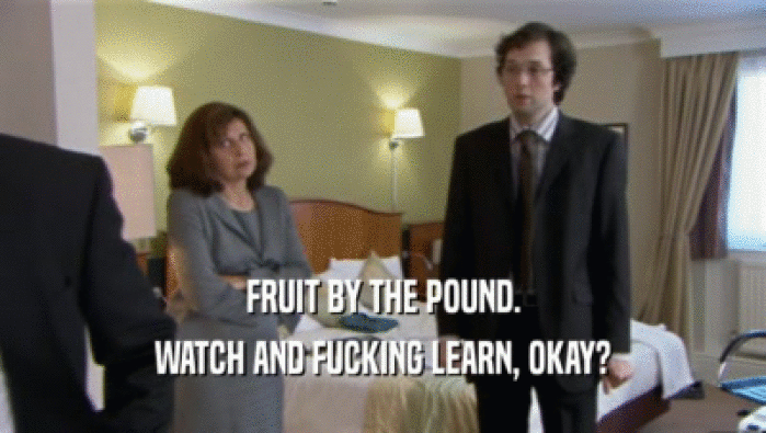 FRUIT BY THE POUND.
 WATCH AND FUCKING LEARN, OKAY?
 