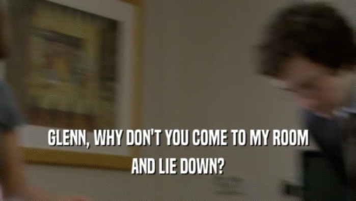 GLENN, WHY DON'T YOU COME TO MY ROOM AND LIE DOWN? 