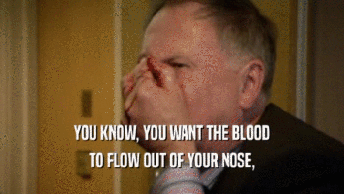 YOU KNOW, YOU WANT THE BLOOD TO FLOW OUT OF YOUR NOSE, 