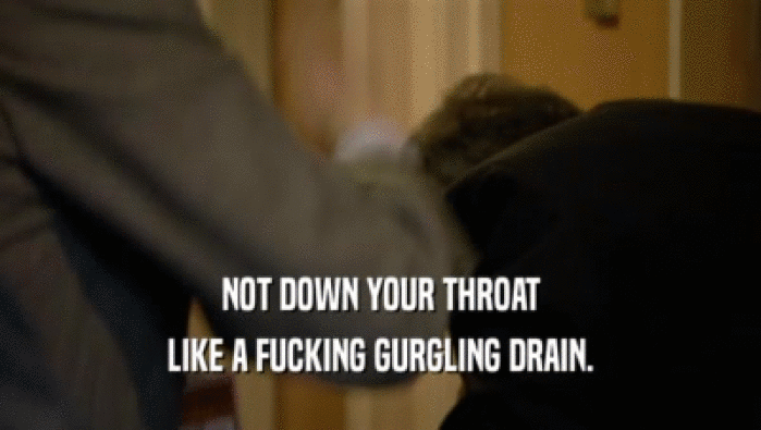 NOT DOWN YOUR THROAT LIKE A FUCKING GURGLING DRAIN. 
