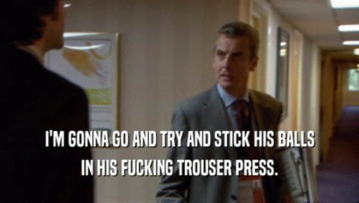 I'M GONNA GO AND TRY AND STICK HIS BALLS IN HIS FUCKING TROUSER PRESS. 