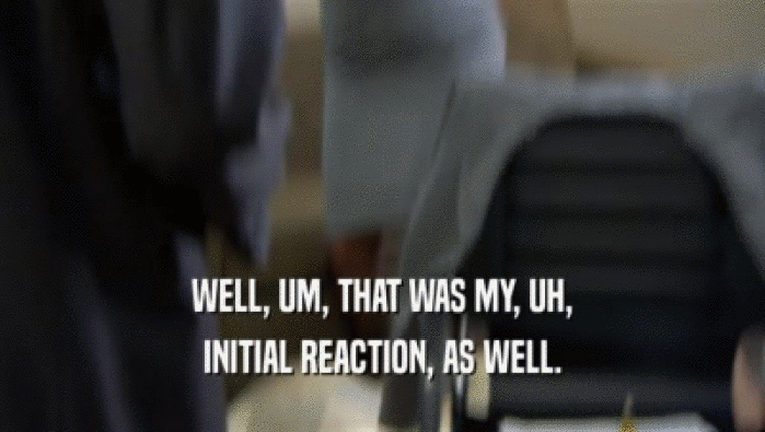 WELL, UM, THAT WAS MY, UH, INITIAL REACTION, AS WELL. 