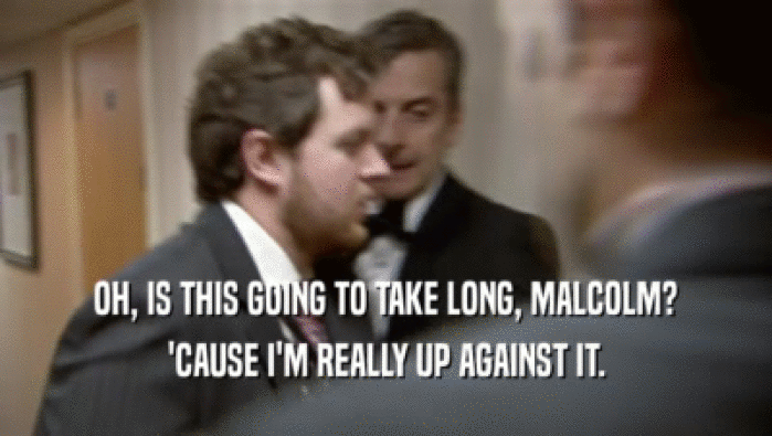 OH, IS THIS GOING TO TAKE LONG, MALCOLM? 'CAUSE I'M REALLY UP AGAINST IT. 