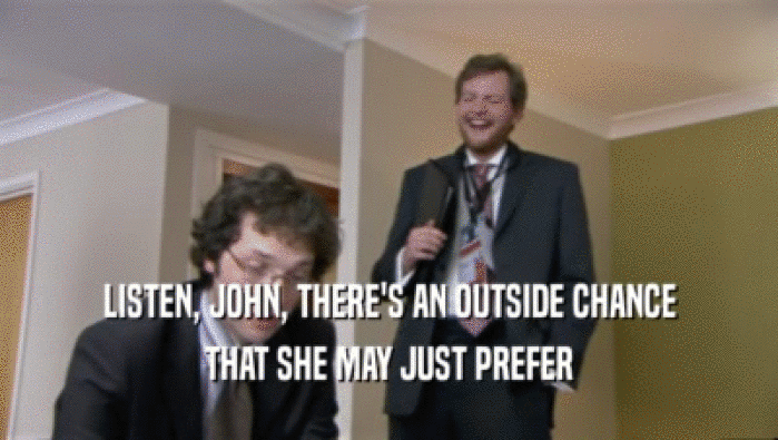 LISTEN, JOHN, THERE'S AN OUTSIDE CHANCE
 THAT SHE MAY JUST PREFER
 