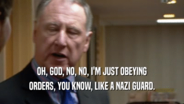OH, GOD, NO, NO, I'M JUST OBEYING ORDERS, YOU KNOW, LIKE A NAZI GUARD. 