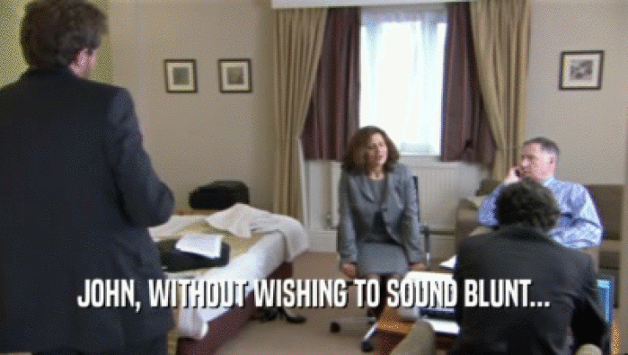 JOHN, WITHOUT WISHING TO SOUND BLUNT...  