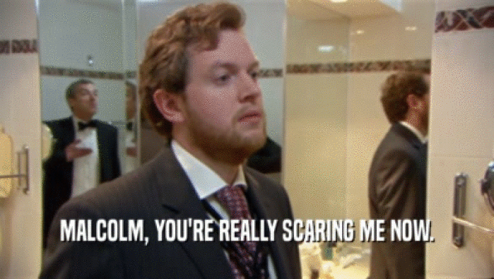 MALCOLM, YOU'RE REALLY SCARING ME NOW.  
