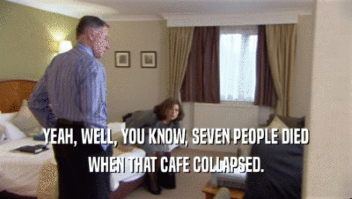 YEAH, WELL, YOU KNOW, SEVEN PEOPLE DIED WHEN THAT CAFE COLLAPSED. 