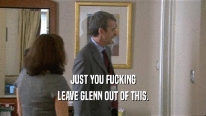 JUST YOU FUCKING LEAVE GLENN OUT OF THIS. 