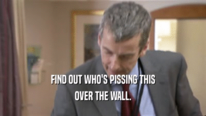 FIND OUT WHO'S PISSING THIS OVER THE WALL. 