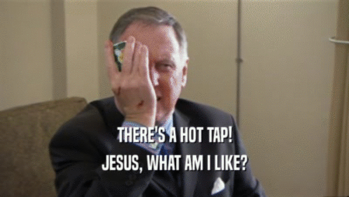 THERE'S A HOT TAP! JESUS, WHAT AM I LIKE? 