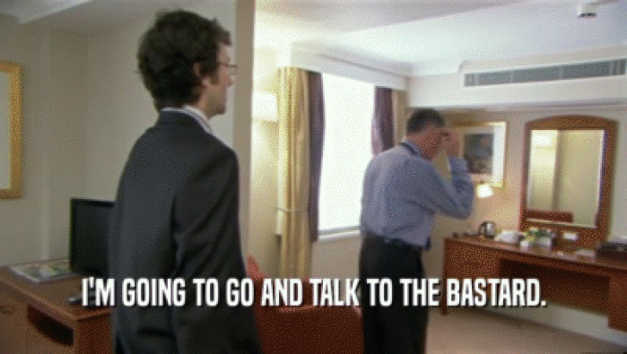 I'M GOING TO GO AND TALK TO THE BASTARD.  