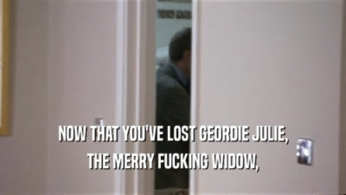 NOW THAT YOU'VE LOST GEORDIE JULIE,
 THE MERRY FUCKING WIDOW,
 