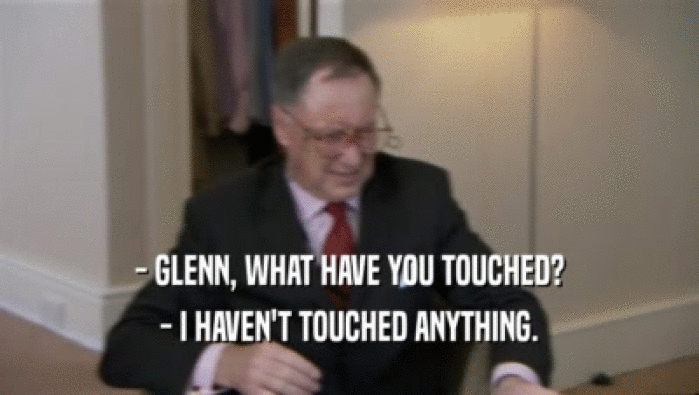 - GLENN, WHAT HAVE YOU TOUCHED? - I HAVEN'T TOUCHED ANYTHING. 