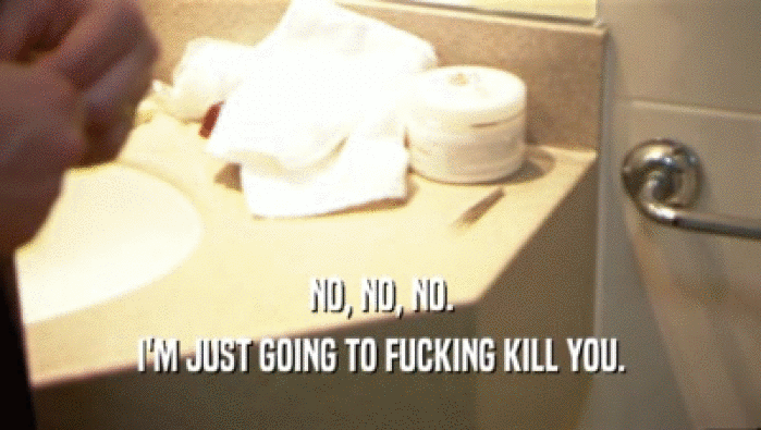 NO, NO, NO. I'M JUST GOING TO FUCKING KILL YOU. 