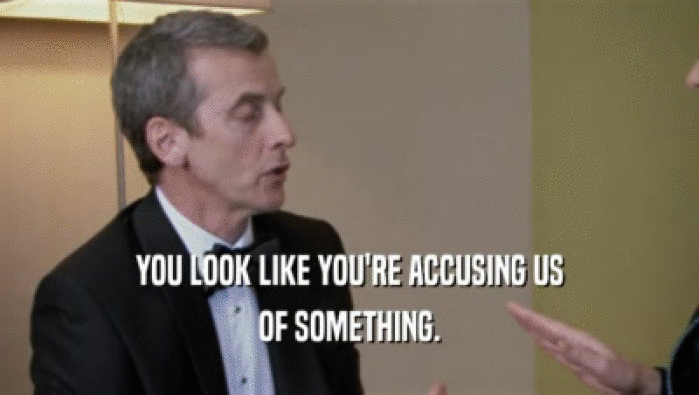 YOU LOOK LIKE YOU'RE ACCUSING US OF SOMETHING. 