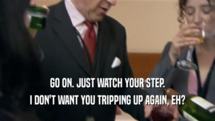 GO ON. JUST WATCH YOUR STEP. I DON'T WANT YOU TRIPPING UP AGAIN, EH? 