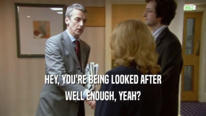 HEY, YOU'RE BEING LOOKED AFTER WELL ENOUGH, YEAH? 