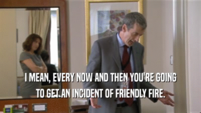 I MEAN, EVERY NOW AND THEN YOU'RE GOING TO GET AN INCIDENT OF FRIENDLY FIRE. 