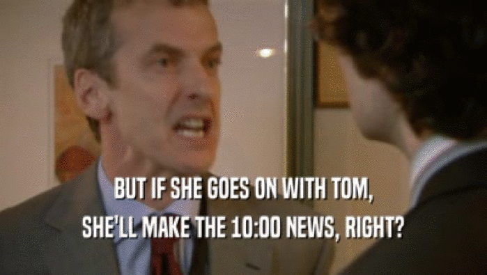 BUT IF SHE GOES ON WITH TOM,
 SHE'LL MAKE THE 10:00 NEWS, RIGHT?
 