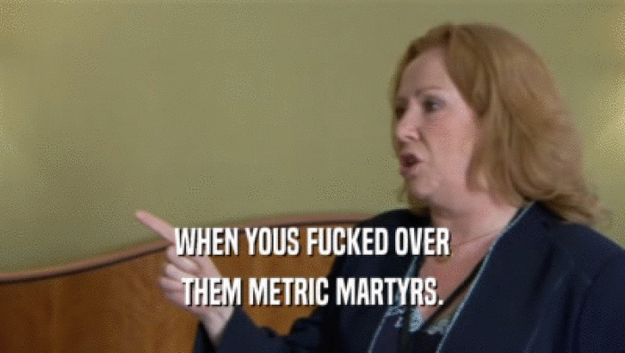 WHEN YOUS FUCKED OVER
 THEM METRIC MARTYRS.
 