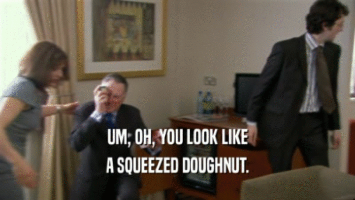 UM, OH, YOU LOOK LIKE A SQUEEZED DOUGHNUT. 