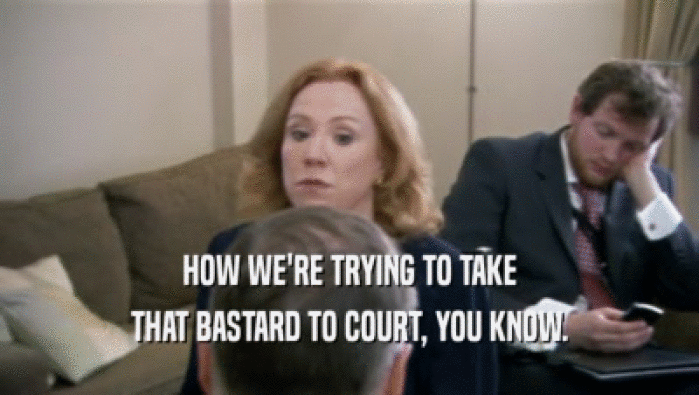 HOW WE'RE TRYING TO TAKE THAT BASTARD TO COURT, YOU KNOW. 